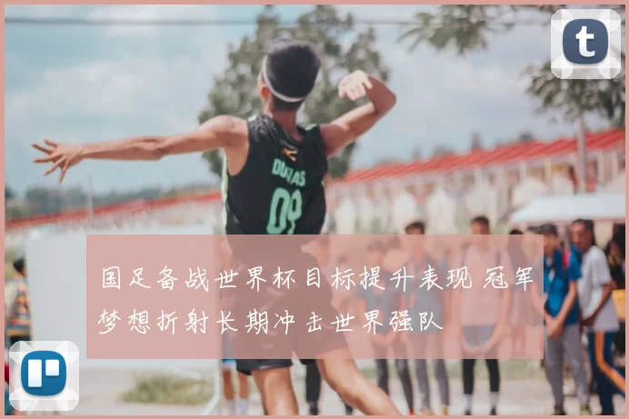 国足备战世界杯目标提升表现 冠军梦想折射长期冲击世界强队