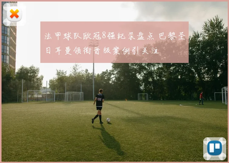 法甲球队欧冠8强纪录盘点 巴黎圣日耳曼领衔晋级案例引关注