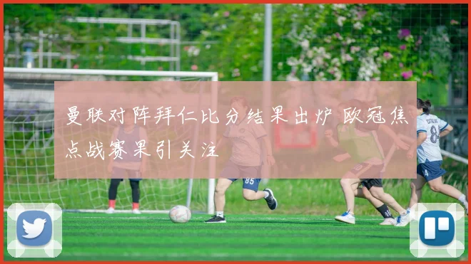 曼联对阵拜仁比分结果出炉 欧冠焦点战赛果引关注