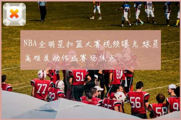 NBA全明星扣篮大赛视频曝光 球员高难度动作成赛场焦点