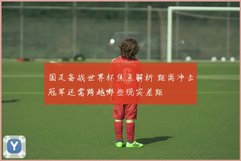 国足备战世界杯焦点解析 距离冲击冠军还需跨越哪些现实差距