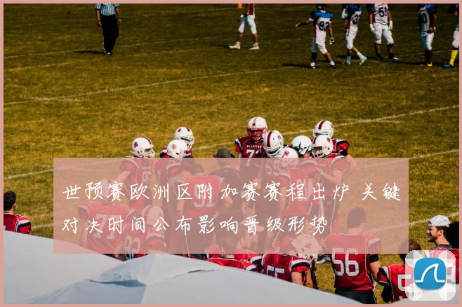 世预赛欧洲区附加赛赛程出炉 关键对决时间公布影响晋级形势
