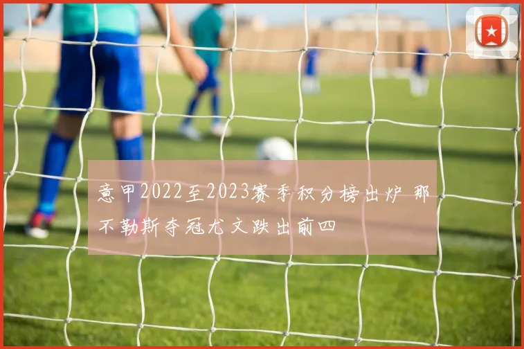 意甲2022至2023赛季积分榜出炉 那不勒斯夺冠尤文跌出前四