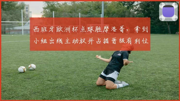 西班牙欧洲杯点球胜摩洛哥，拿到小组出线主动权并占据晋级有利位置