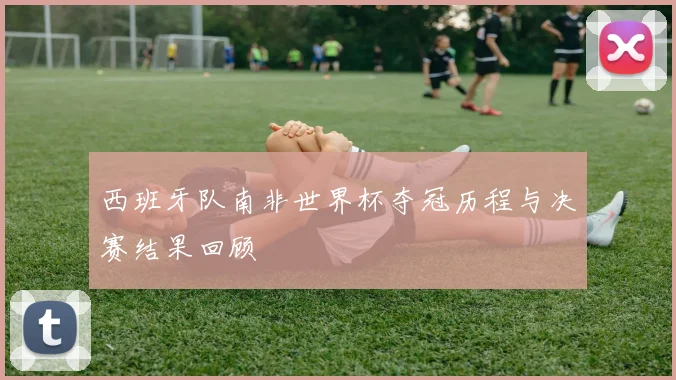 西班牙队南非世界杯夺冠历程与决赛结果回顾