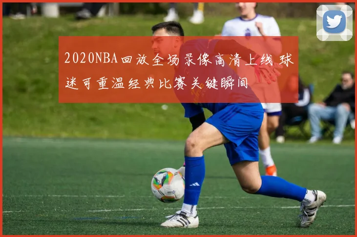 2020NBA回放全场录像高清上线 球迷可重温经典比赛关键瞬间