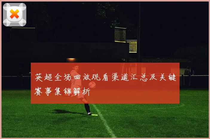 英超全场回放观看渠道汇总及关键赛事集锦解析