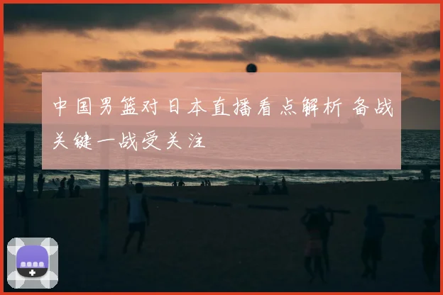 中国男篮对日本直播看点解析 备战关键一战受关注