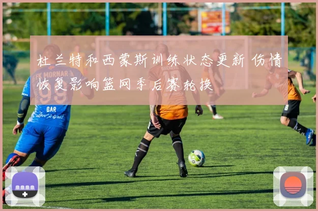 杜兰特和西蒙斯训练状态更新 伤情恢复影响篮网季后赛轮换