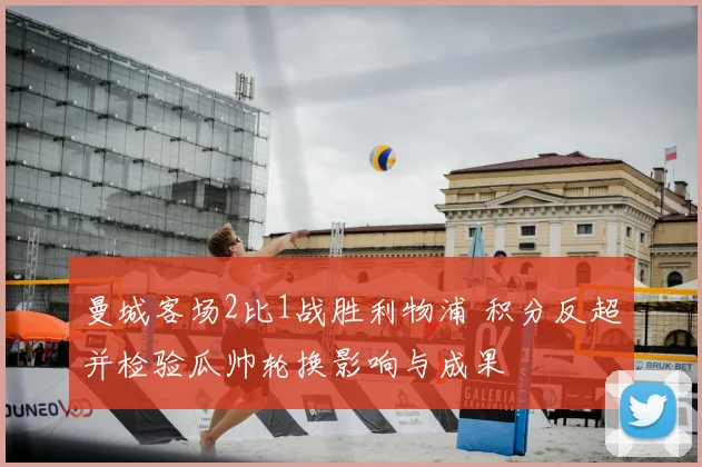 曼城客场2比1战胜利物浦 积分反超并检验瓜帅轮换影响与成果