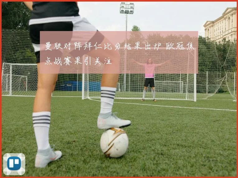 曼联对阵拜仁比分结果出炉 欧冠焦点战赛果引关注