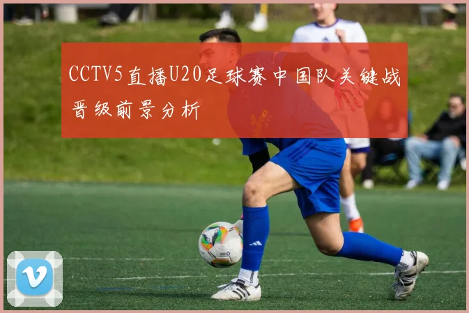 CCTV5直播U20足球赛中国队关键战晋级前景分析