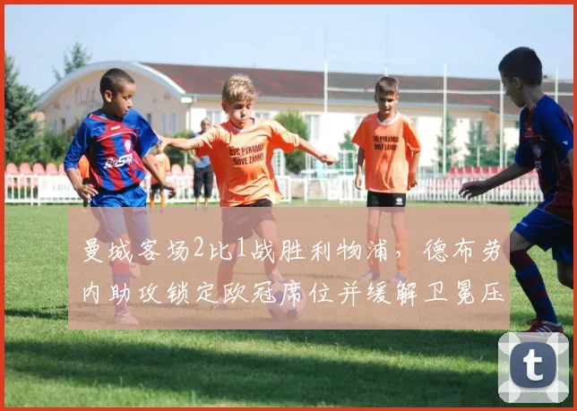 曼城客场2比1战胜利物浦，德布劳内助攻锁定欧冠席位并缓解卫冕压力