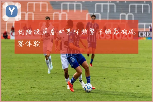 优酷投屏看世界杯频繁卡顿影响观赛体验