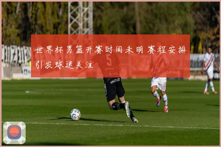 世界杯男篮开赛时间未明 赛程安排引发球迷关注