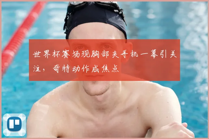 世界杯赛场现胸部夹手机一幕引关注，奇特动作成焦点