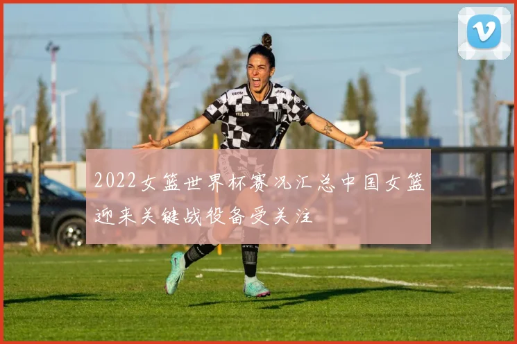 2022女篮世界杯赛况汇总中国女篮迎来关键战役备受关注