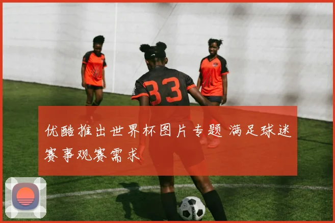 优酷推出世界杯图片专题 满足球迷赛事观赛需求