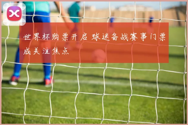 世界杯购票开启 球迷备战赛事门票成关注焦点