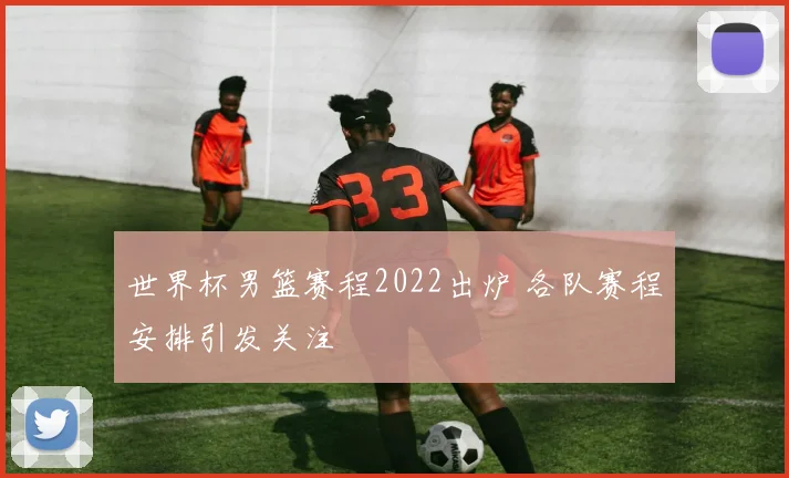 世界杯男篮赛程2022出炉 各队赛程安排引发关注